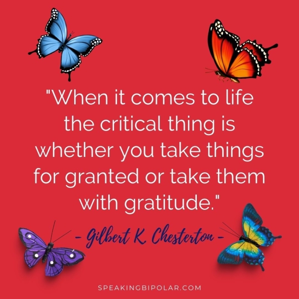 ty “When it comes to life the critical thing is whether you take things for granted or take them with gratitude." iz , Glbed K Chestertow I SPEAKINGBIPOLAR.COM
