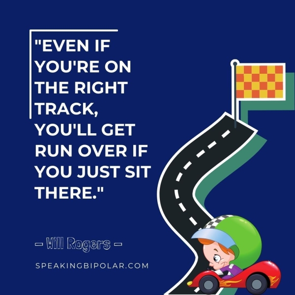 YOU'RE ON THE RIGHT TRACK, YOU'LL GET RUN OVER IF YOU JUST SIT THERE." = Will Rogers = SPEAKINGBIPOLAR.COM