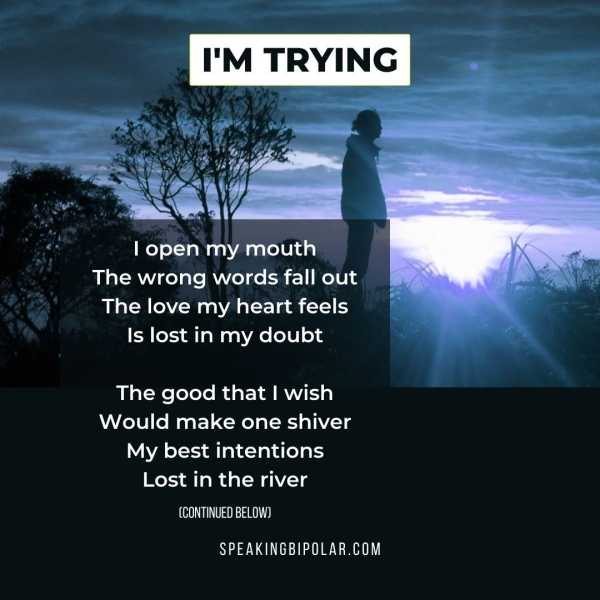 | open my mouth The wrong words fall out The love my heart feels Is lost in my doubt The good that | wish Would make one shiver My best intentions Lost in the river CeO USI 2 000) SPEAKINGBIPOLAR.COM