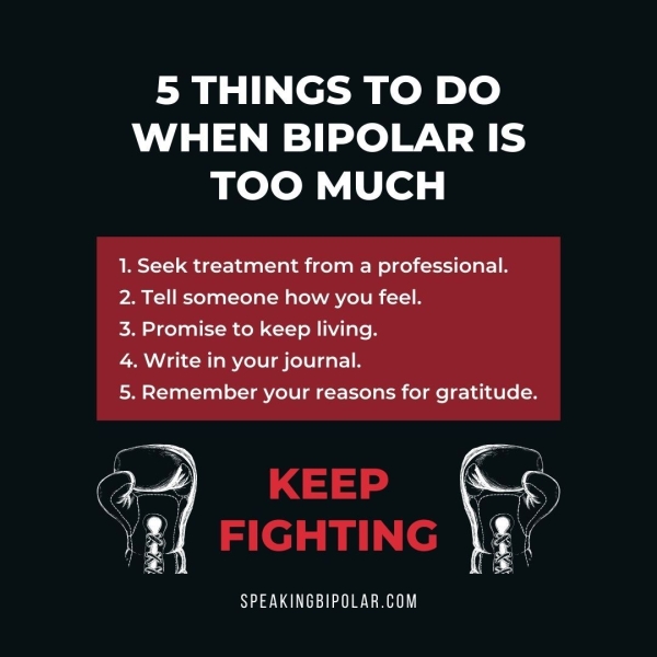 WHEN BIPOLAR IS TOO MUCH 1. Seek treatment from a professional. 2. Tell someone how you feel. 3. Promise to keep living. 4. Write in your journal. 5. Remember your reasons for gratitude. SPEAKINGBIPOLAR.COM