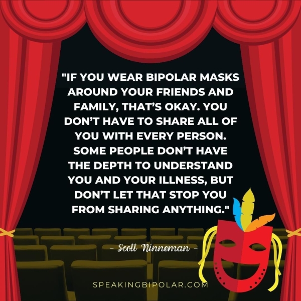 AROUND YOUR FRIENDS AND FAMILY, THAT’S OKAY. YOU DON’T HAVE TO SHARE ALL OF YOU WITH EVERY PERSON. SOME PEOPLE DON’T HAVE THE DEPTH TO UNDERSTAND YOU AND YOUR ILLNESS, BUT DON’T LET THAT STOP YOU FROM SHARING ANYTHING." —| SPEAKINGBIPOLAR.COM