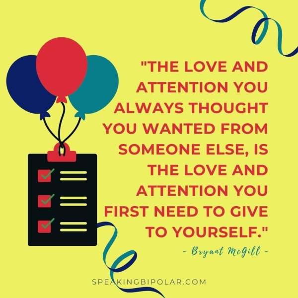 "THE LOVE AND ATTENTION YOU ALWAYS THOUGHT YOU WANTED FROM SOMEONE ELSE, IS THE LOVE AND ATTENTION YOU FIRST NEED TO GIVE TO YOURSELF." - Bryant MeGll - SPEAKINGBIPOLAR.COM