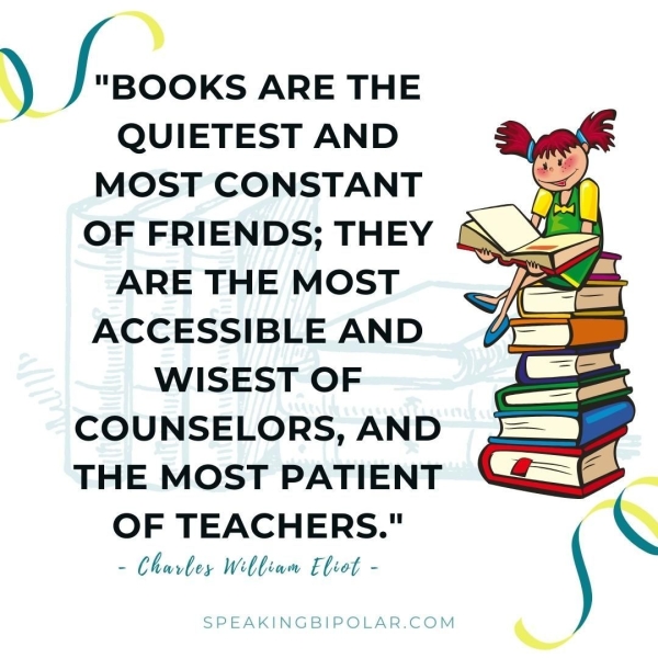 y +> "BOOKS ARE THE QUIETEST AND MOST CONSTANT OF FRIENDS; THEY ARE THE MOST ACCESSIBLE AND WISEST OF COUNSELORS, AND THE MOST PATIENT i OF TEACHERS." Ww QW - Chavbey Webliam Eliot - SPEAKINGBIPOLAR.COM
