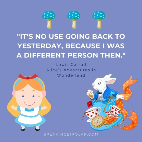 "IT’S NO USE GOING BACK TO YESTERDAY, BECAUSE I WAS A DIFFERENT PERSON THEN." - Lewis Carroll - Alice's Adventures in Wonderland SPEAKINGBIPOLAR.COM