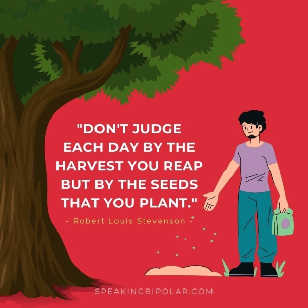 "DON'T JUDGE EACH DAY BY THE HARVEST YOU REAP BUT BY THE SEEDS THAT YOU PLANT." - Robert Louis Stevenson - we SPEAKINGBIPOLAR.COM