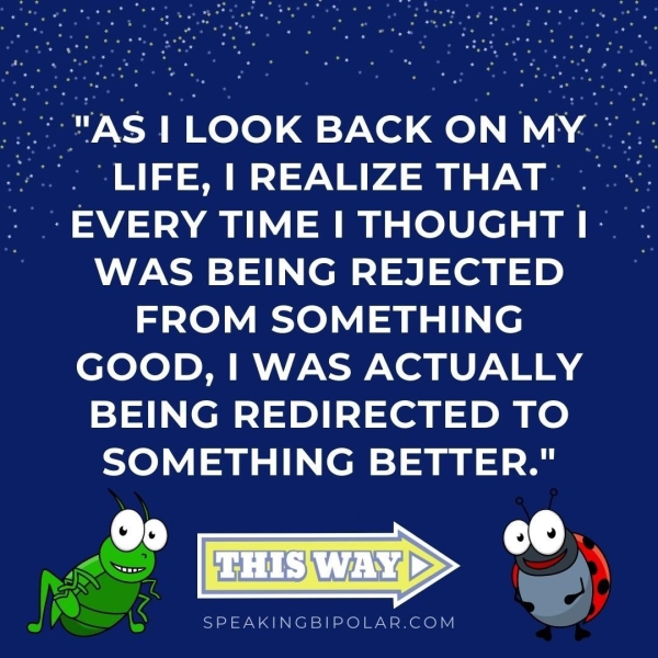 -:..° "AS 1 LOOK BACK ON MY.” ceoeeeee © | 1-0 >) 7-4 i ee -AY0-1") A OOo) WAS BEING REJECTED ~— FROM SOMETHING GOOD, | WAS ACTUALLY BEING REDIRECTED TO SOMETHING BETTER." a G SPEAKINGBIPOLAR.COM