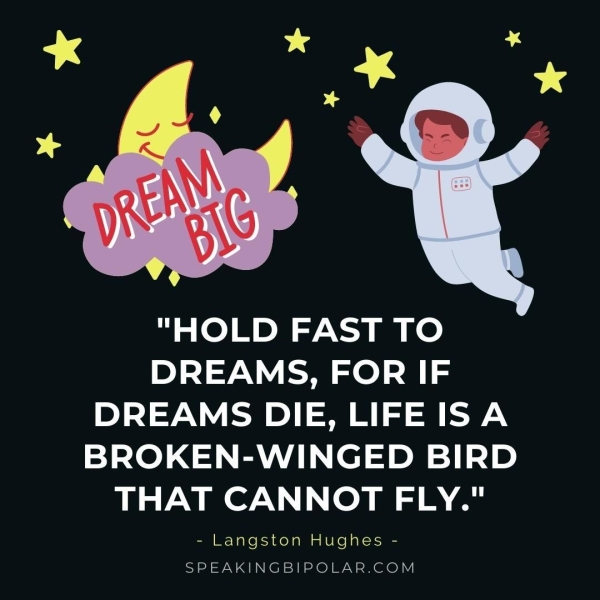 "HOLD FAST TO DREAMS, FOR IF DREAMS DIE, LIFE ISA BROKEN-WINGED BIRD THAT CANNOT FLY." «Langston Hughes ~ SPEAKINGBIPOLAR.COM