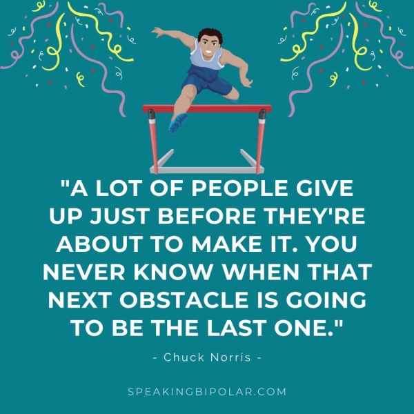 "A LOT OF PEOPLE GIVE UP JUST BEFORE THEY'RE ABOUT TO MAKE IT. YOU NEVER KNOW WHEN THAT NEXT OBSTACLE IS GOING TO BE THE LAST ONE." - Chuck Norris - SPEAKINGBIPOLAR.COM