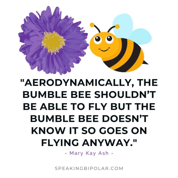 "AERODYNAMICALLY, THE BUMBLE BEE SHOULDN'T BE ABLE TO FLY BUT THE BUMBLE BEE DOESN’T KNOW IT SO GOES ON FLYING ANYWAY." - Mary Kay Ash - SPEAKINGBIPOLAR.COM