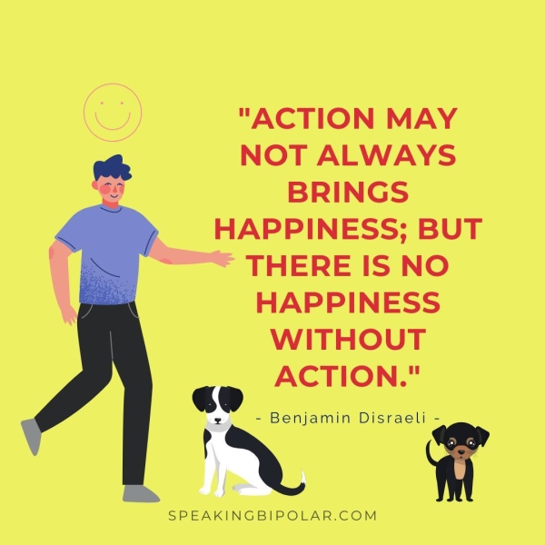 NOT ALWAYS BRINGS , HAPPINESS; BUT “== THERE IS NO HAPPINESS WITHOUT ACTION." = Behjamin Disraeli = SPEAKINGBIPOLAR.COM
