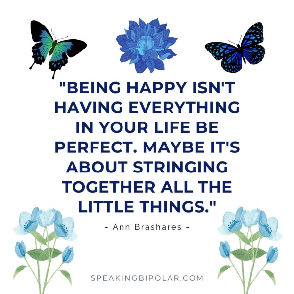 “BEING HAPPY ISN'T HAVING EVERYTHING IN YOUR LIFE BE PERFECT. MAYBE IT'S ABOUT STRINGING TOGETHER ALL THE LITTLE THINGS." - Ann Brashares - SPEAKINGBIPOLAR.COM ax