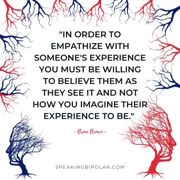 "IN ORDER TO EMPATHIZE WITH SOMEONE'S EXPERIENCE YOU MUST BE WILLING TO BELIEVE THEM AS THEY SEE IT AND NOT - Brew Brown - SPEAKINGBIPOLAR.COM