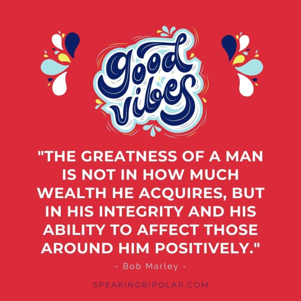 "THE GREATNESS OF A MAN IS NOT INHOW MUCH WEALTH HE ACQUIRES, BUT IN HIS INTEGRITY AND HIS ABILITY TO AFFECT THOSE AROUND HIM POSITIVELY." - Bob Marley - ;BIPOLAR.COM