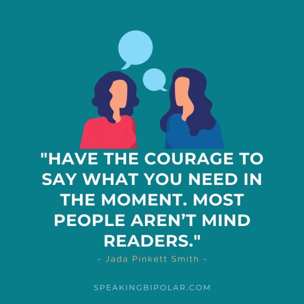 oo a? "HAVE THE COURAGE TO SAY WHAT YOU NEED IN THE MOMENT. MOST PEOPLE AREN’T MIND READERS." - Jada Pinkett Smith - SPEAKINGBIPOLAR.COM