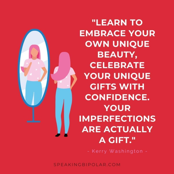 "LEARN TO EMBRACE YOUR OWN UNIQUE BEAUTY, CELEBRATE YOUR UNIQUE ole Aa CONFIDENCE. YOUR IMPERFECTIONS ARE ACTUALLY A GIFT." - Kerry Washington - SPEAKINGBIPOLAR.COM
