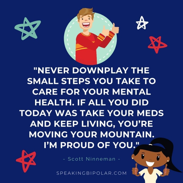 « &*. "NEVER DOWNPLAY THE SMALL STEPS YOU TAKE TO CARE FOR YOUR MENTAL HEALTH. IF ALL YOU DID TODAY WAS TAKE YOUR MEDS AND KEEP LIVING, YOU’RE MOVING YOUR MOUNTAIN. I’M PROUD OF YOU." - 9 - Scott Ninneman - SPEAKINGBIPOLAR.COM