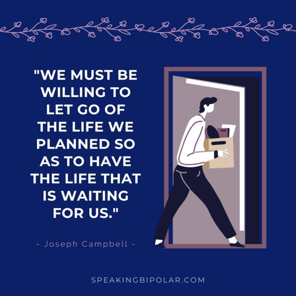"WE MUST BE WILLING TO LET GO OF THE LIFE WE PLANNED SO AS TO HAVE THE LIFE THAT IS WAITING FOR US." - Joseph Campbell - Ll SPEAKINGBIPOLAR.COM