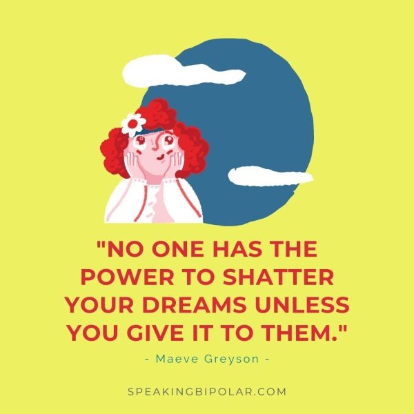 "NO ONE HAS THE POWER TO SHATTER YOUR DREAMS UNLESS YOU GIVE IT TO THEM." = Maeve Greyson - SPEAKINGBIPOLAR.COM