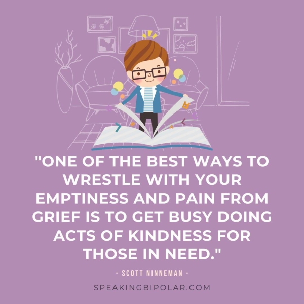 WRESTLE WITH YOUR EMPTINESS AND PAIN FROM GRIEF IS TO GET BUSY DOING ACTS OF KINDNESS FOR THOSE IN NEED." - SCOTT NINNEMAN -