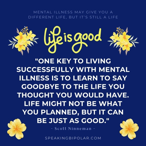 MENTAL ILLNESS MAY GIVE YOU A Ne SyeVSIN I MS SIU sy Sy Ele vAN (EN STS an "ONE KEY TO LIVING SUCCESSFULLY WITH MENTAL ILLNESS IS TO LEARN TO SAY GOODBYE TO THE LIFE YOU THOUGHT YOU WOULD HAVE. LIFE MIGHT NOT BE WHAT YOU PLANNED, BUT IT CAN BE JUST AS GOOD." - Scott Ninneman - SPEAKINGBIPOLAR.COM
