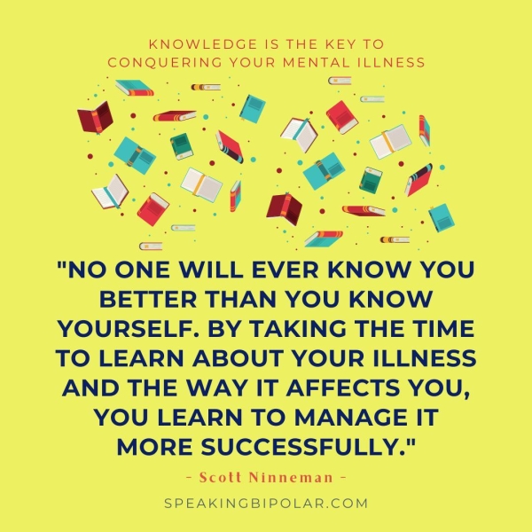 KNOWEEDGE IS THE KEY TO a YOUR eS ILLNESS oe: _ o \ ’* x i s "NO ONE WILL ByEaK KNOW YOU BETTER THAN YOU KNOW YOURSELF. BY TAKING THE TIME TO LEARN ABOUT YOUR ILLNESS AND THE WAY IT AFFECTS YOU, YOU LEARN TO MANAGE IT MORE SUCCESSFULLY." - Scott Ninneman - SPEAKINGBIPOLAR.COM