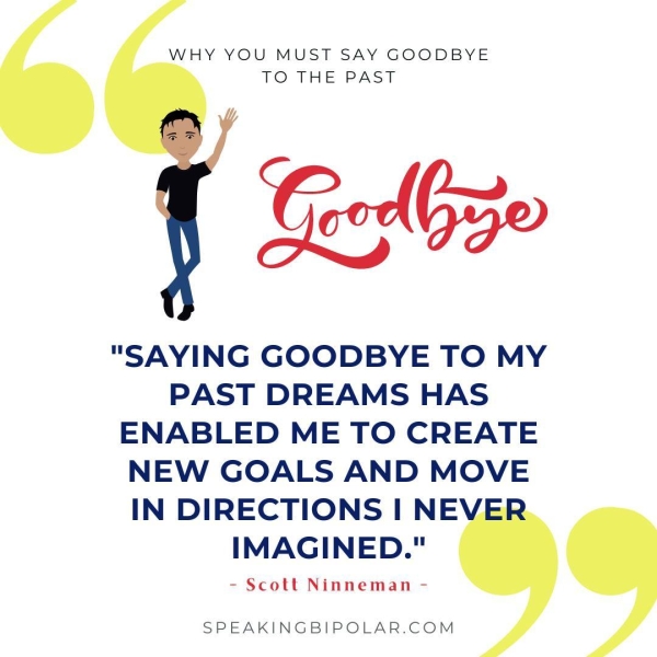 WHY YOU MUST SAY GOODBYE TO THE PAST Geolbzo "SAYING GOODBYE TO MY PAST DREAMS HAS ENABLED ME TO CREATE NEW GOALS AND MOVE IN DIRECTIONS I NE IMAGINED." - Scott Ninneman - SPEAKINGBIPOLAR.COM