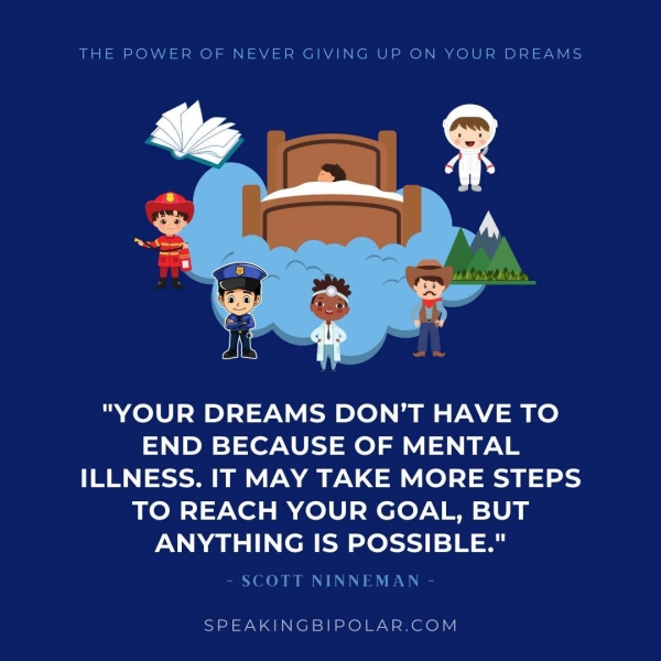 "YOUR DREAMS DON’T HAVE TO END BECAUSE OF MENTAL ILLNESS. IT MAY TAKE MORE STEPS TO REACH YOUR GOAL, BUT ANYTHING IS POSSIBLE." - SCOTT NINNEMAN - SPEAKINGBIPOLAR.COM
