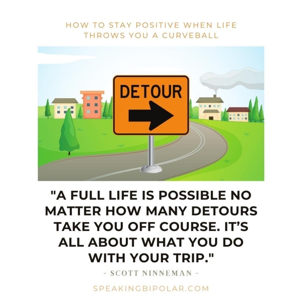 HOW TO STAY POSITIVE WHEN LIFE THROWS YOU A CURVEBALL "A FULL LIFE IS POSSIBLE NO MATTER HOW MANY DETOURS TAKE YOU OFF COURSE. IT’S ALL ABOUT WHAT YOU DO WITH YOUR TRIP." - SCOTT NINNEMAN - SPEAKINGBIPOLAR.COM