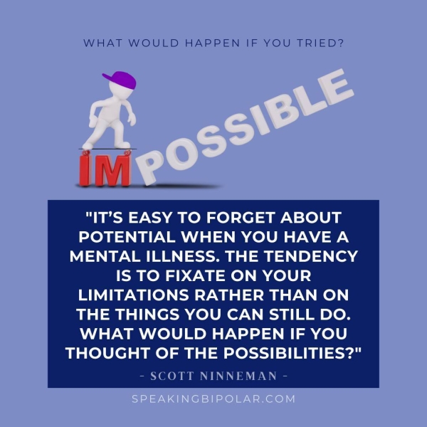 WHAT WOULD HAPPEN IF YOU TRIED? "IT’S EASY TO FORGET ABOUT POTENTIAL WHEN YOU HAVE A MENTAL ILLNESS. THE TENDENCY IS TO FIXATE ON YOUR LIMITATIONS RATHER THAN ON THE THINGS YOU CAN STILL DO. WHAT WOULD HAPPEN IF YOU THOUGHT OF THE POSSIBILITIES?" - SCOTT NINNEMAN -