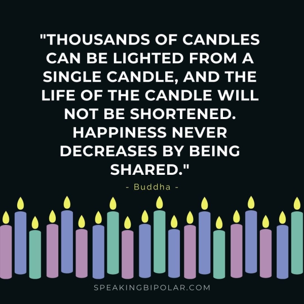 "THOUSANDS OF CANDLES CAN BE LIGHTED FROMA SINGLE CANDLE, AND THE LIFE OF THE CANDLE WILL NOT BE SHORTENED. HAPPINESS NEVER DECREASES BY BEING SHARED." - Buddha - SPEAKINGBIPOLAR.COM
