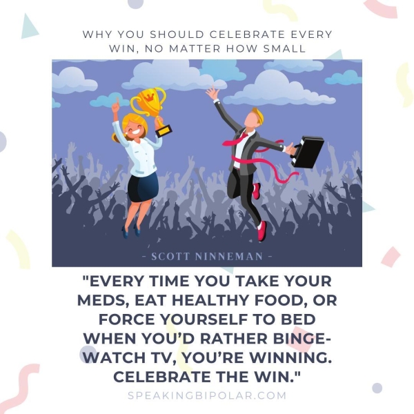 WHY YOU SHOULD CELEBRATE EVERY WIN, NO MATTER HOW SMALL - SCOTT NINNEMAN - "EVERY TIME YOU TAKE YOUR MEDS, EAT HEALTHY FOOD, OR FORCE YOURSELF TO BED WHEN YOU'D RATHER BINGE- WATCH TV, YOU’RE WINNING. CELEBRATE THE WIN."
