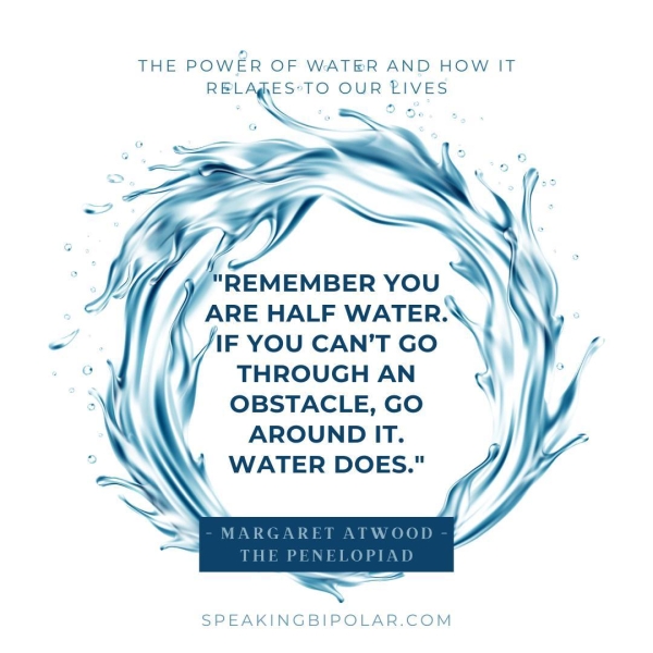 THE POWER OF WATER AND HOW IT HELE RESTS OUR BIVES "REMEMBER YOU ARE HALF WATER. \\ /IF YOU CAN'T GO THROUGH AN OBSTACLE, GO AROUND IT. WATER DOES." SPEAKINGBIPOLAR.COM