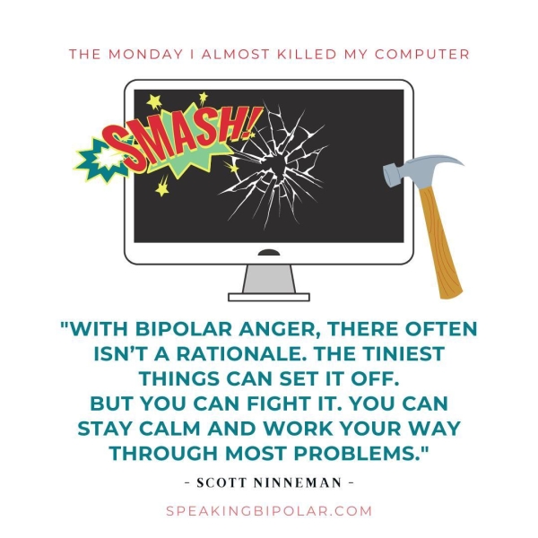 "WITH BIPOLAR ANGER, THERE OFTEN ISN’T A RATIONALE. THE TINIEST THINGS CAN SET IT OFF. BUT YOU CAN FIGHT IT. YOU CAN STAY CALM AND WORK YOUR WAY THROUGH MOST PROBLEMS." - SCOTT NINNEMAN - SPEAKINGBIPOLAR.COM