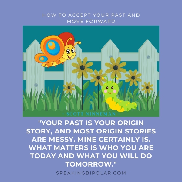 HOW TO ACCEPT YOUR PAST AND MOVE FORWARD "YOUR PAST IS YOUR ORIGIN STORY, AND MOST ORIGIN STORIES ARE MESSY. MINE CERTAINLY IS. WHAT MATTERS IS WHO YOU ARE TODAY AND WHAT YOU WILL DO TOMORROW." SPEAKINGBIPOLAR.COM