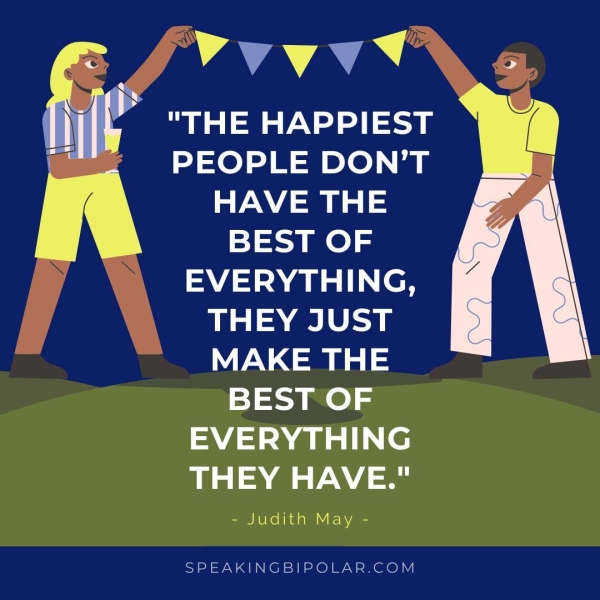 "THE HAPPIEST PEOPLE DON’T HAVE THE BEST OF EVERYTHING, THEY JUST MAKE THE BEST OF al Ie THEY HAVE." - Judith May - SPEAKINGBIPOLAR.COM