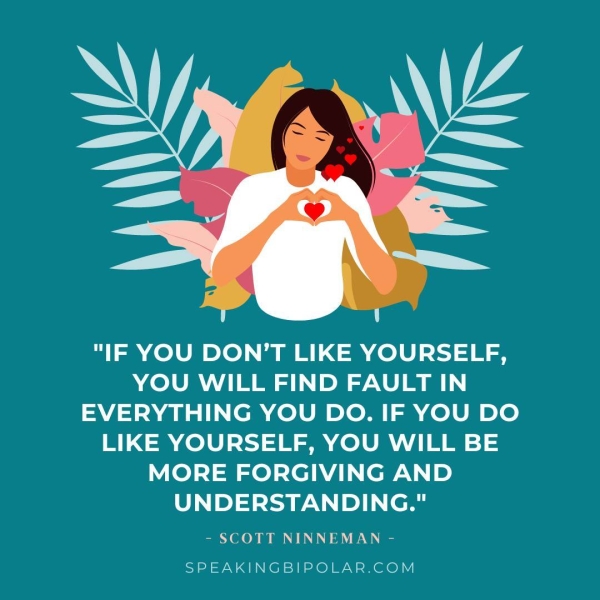 "IF YOU DON’T LIKE YOURSELF, YOU WILL FIND FAULT IN EVERYTHING YOU DO. IF YOU DO LIKE YOURSELF, YOU WILL BE MORE FORGIVING AND UNDERSTANDING." - SCOTT NINNEMAN - SPEAKINGBIPOLAR.COM