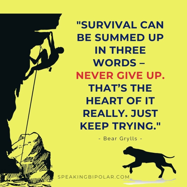 "SURVIVAL CAN BE SUMMED UP IN THREE WORDS - NEVER GIVE UP. THAT’S THE HEART OF IT REALLY. JUST KEEP TRYING." - Bear Grylls - Gp 6 hn ; > a ™ (as Lg yr Ze ‘ Sim ‘ y fa EAN Yap SPEAKINGBIPOLAR.COM