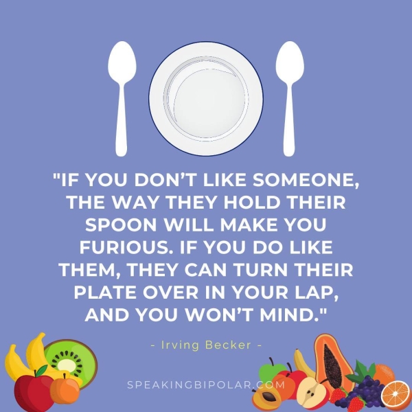 ! "IF YOU DON’T LIKE SOMEONE, THE WAY THEY HOLD THEIR SPOON WILL MAKE YOU FURIOUS. IF YOU DO LIKE THEM, THEY CAN TURN THEIR PLATE OVER IN YOUR LAP, AND YOU WON'T MIND." - Irving Becker - SPEAKINGBIPOLAR.