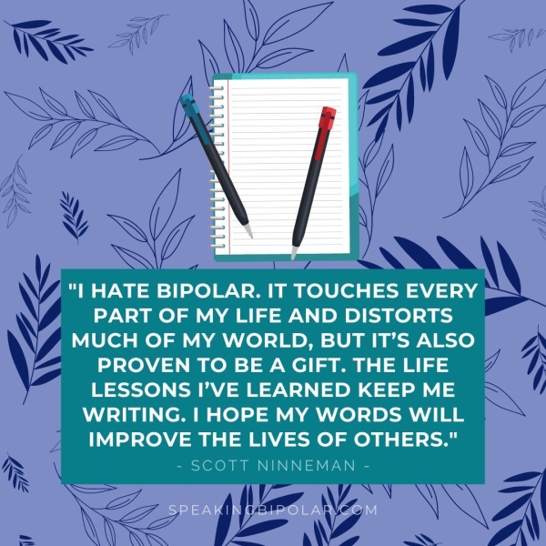 "| HATE BIPOLAR. IT TOUCHES EVERY PART OF MY LIFE AND DISTORTS MUCH OF MY WORLD, BUT IT’S ALSO PROVEN TO BE A GIFT. THE LIFE LESSONS I’VE LEARNED KEEP ME WRITING. | HOPE MY WORDS WILL IMPROVE THE LIVES OF OTHERS." - SCOTT NINNEMAN - SPEAKINGBIPOLAR.GOM