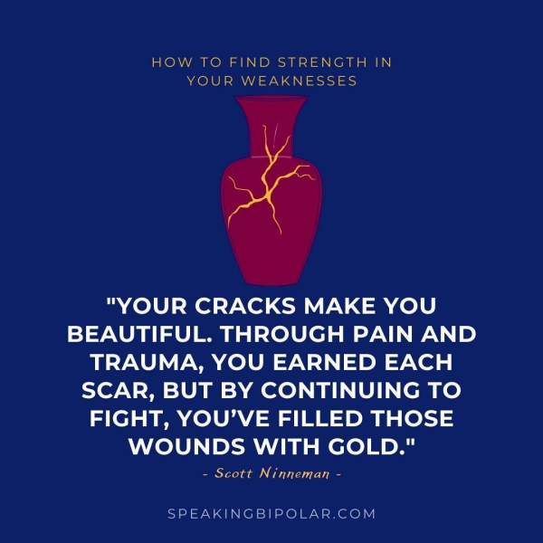HOW TO FIND STRENGTH IN YOUR WEAKNESSES "YOUR CRACKS MAKE YOU BEAUTIFUL. THROUGH PAIN AND TRAUMA, YOU EARNED EACH SCAR, BUT BY CONTINUING TO FIGHT, YOU’VE FILLED THOSE WOUNDS WITH GOLD." - Scott Ninneman - SPEAKINGBIPOLAR.COM