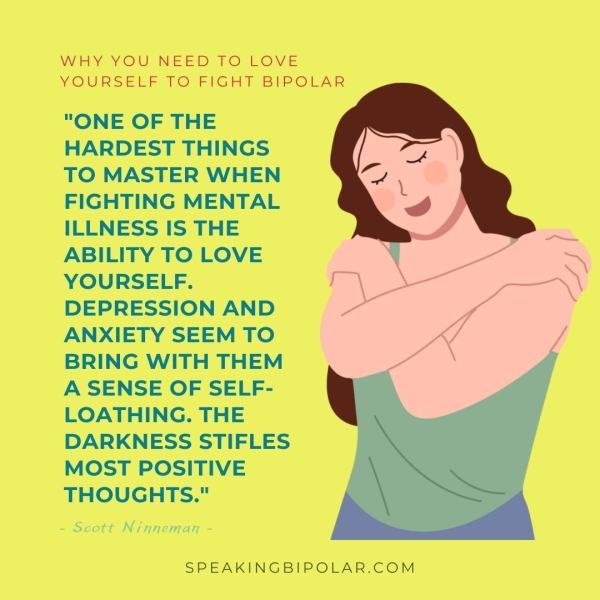 WHY YOU'NEED 1O LOVE YOURSELF TO FIGHT BIPOLAR "ONE OF THE HARDEST THINGS TO MASTER WHEN FIGHTING MENTAL ILLNESS IS THE ABILITY TO LOVE YOURSELF. DEPRESSION AND ANXIETY SEEM TO BRING WITH THEM A SENSE OF SELF- LOATHING. THE DARKNESS STIFLES MOST POSITIVE THOUGHTS." Scott Ninneman SPEAKINGBIPOLAR.COM