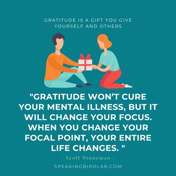 GRATITUDE IS A GIFT YOU GIVE YOURSELF AND OTHERS "GRATITUDE WON'T CURE YOUR MENTAL ILLNESS, BUT IT WILL CHANGE YOUR FOCUS. WHEN YOU CHANGE YOUR FOCAL POINT, YOUR ENTIRE LIFE CHANGES. " - Scott Ninneman - SPEAKINGBIPOLAR.COM