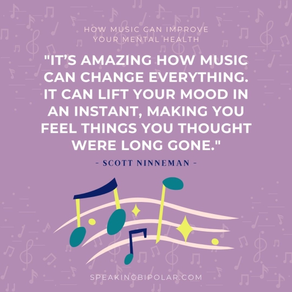 HOW MUSIC CAN IMPROVE YOUR MENTAL HEALTH "IT’S AMAZING HOW MUSIC CAN CHANGE EVERYTHING. IT CAN LIFT YOUR MOOD IN AN INSTANT, MAKING YOU FEEL THINGS YOU THOUGHT WERE LONG GONE." - SCOTT NINNEMAN - SPEAKINGBIPOLAR.COM