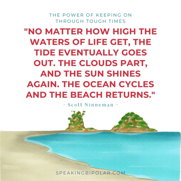 THE POWER OF KEEPING ON THROUGH TOUGH TIMES "NO MATTER HOW HIGH THE WATERS OF LIFE GET, THE TIDE EVENTUALLY GOES OUT. THE CLOUDS PART, AND THE SUN SHINES AGAIN. THE OCEAN CYCLES AND THE BEACH RETURNS." - Scott Ninneman -