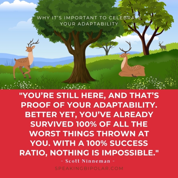 D y oy WHY IT’S IMPORTANT TO CELEBRAE wy YOUR ADAPTABILITY ch y (ae a x "YOU’RE STILL HERE, AND THAT’S PROOF OF YOUR ADAPTABILITY. BETTER YET, YOU’VE ALREADY SURVIVED 100% OF ALL THE WORST THINGS THROWN AT YOU. WITH A 100% SUCCESS RATIO, NOTHING IS IMPOSSIBLE." - Scott Ninneman -