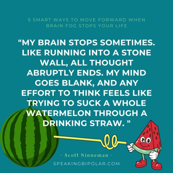 5 SMART WAYS TO MOVE FORWARD WHEN BRAIN FOG STOPS YOUR’ EJFE "MY BRAIN STOPS SOMETIMES. LIKE RUNNING INTO A STONE WALL, ALL THOUGHT ABRUPTLY ENDS. MY MIND GOES BLANK, AND ANY EFFORT TO THINK FEELS LIKE YING TO SUCK A WHOLE RMELON THROUGH A NKING STRAW. " - Scott Ninneman - SPEAKINGBIPOLAR.COM