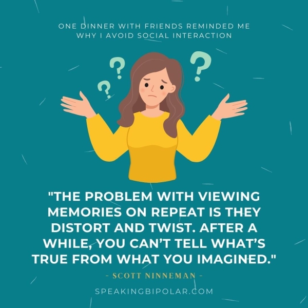 \ _— ONE tes WITH FRIENDS REMINDED ME WHY | AVOID SOCIAL INTERACTION "THE PROBLEM WITH VIEWING MEMORIES ON 1S kd DISTORT AND TWIST. AFTER A WHILE, YOU CAN’T TELL WHAT’S TRUE FROM WHAT YOU IMAGINED." - SCOTT NINNEMAN - a SPEAKINGBIPOLAR.COM | —————