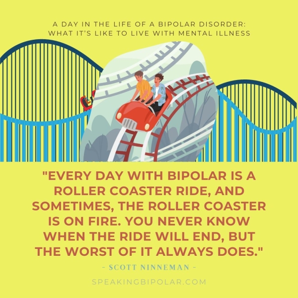A DAY IN THE LIFE OF A BIPOLAR DISORDER: WHAT IT’S LIKE TO LIVE WITH MENTAL ILLNESS r "EVERY DAY WITH BIPOLAR ISA ROLLER COASTER RIDE, AND SOMETIMES, THE ROLLER COASTER IS ON FIRE. YOU NEVER KNOW WHEN THE RIDE WILL END, BUT THE WORST OF IT ALWAYS DOES." SCOTT NINNEMAN -