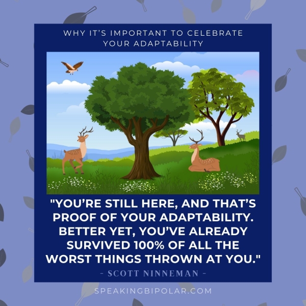 WHY IT’S IMPORTANT TO CELEBRATE YOUR ADAPTABILITY Ph "YOU'RE STILL HERE, AND THAT’S PROOF OF YOUR ADAPTABILITY. BETTER YET, YOU’VE ALREADY SURVIVED 100% OF ALL THE WORST THINGS THROWN AT YOU." - SCOTT NINNEMAN -