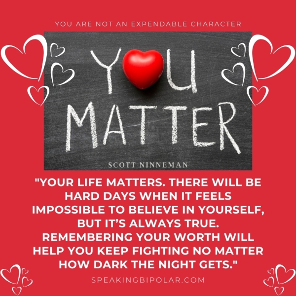 YOU ARE NOT AN EXPENDABLE CHARACTER De Y=U a ay Vea - SCOTT NINNEMAN - "YOUR LIFE MATTERS. THERE WILL BE HARD DAYS WHEN IT FEELS IMPOSSIBLE TO BELIEVE IN YOURSELF, BUT IT’S ALWAYS TRUE. REMEMBERING YOUR WORTH WILL HELP YOU KEEP FIGHTING NO MATTER HOW DARK THE NIGHT GETS." aie SPEAKINGBIPOLAR.COM Oe,